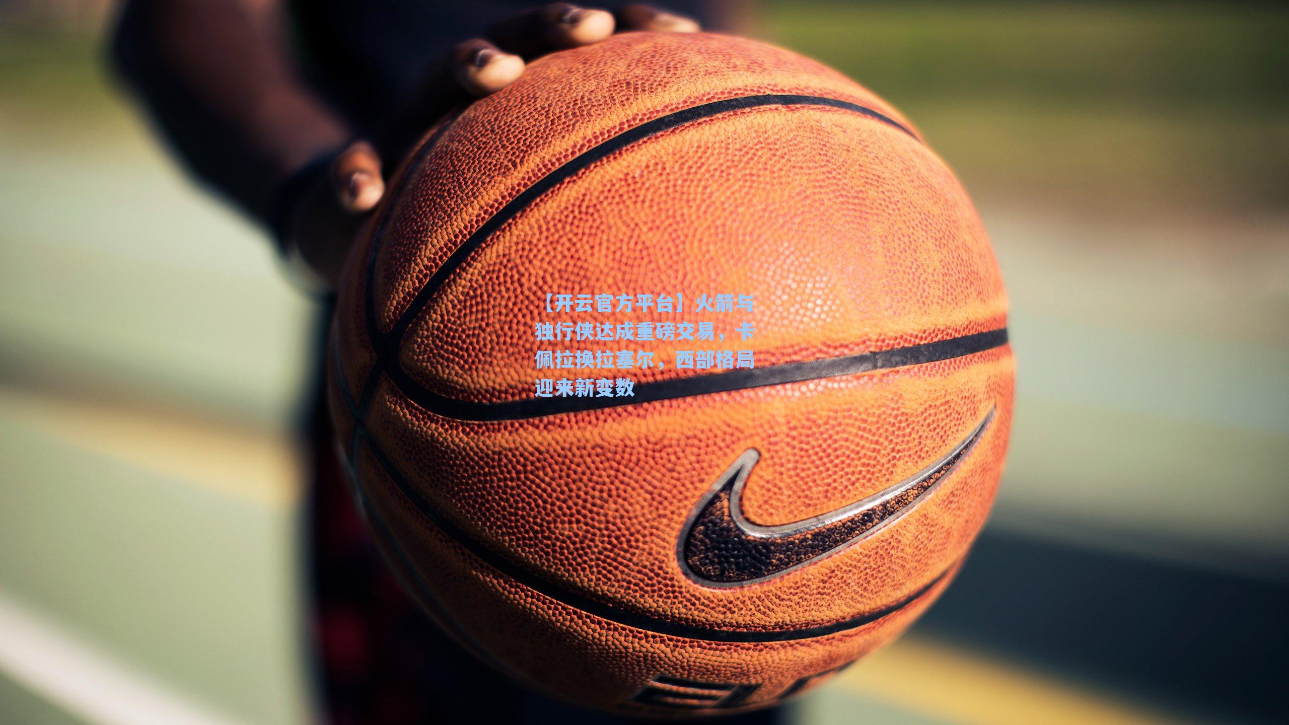 【开云官方平台】火箭与独行侠达成重磅交易，卡佩拉换拉塞尔，西部格局迎来新变数