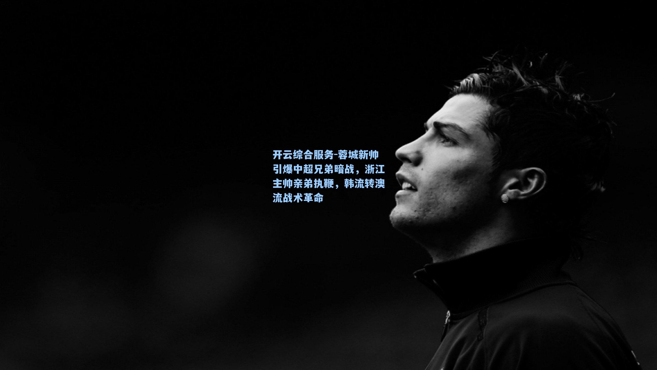 开云综合服务-蓉城新帅引爆中超兄弟暗战，浙江主帅亲弟执鞭，韩流转澳流战术革命