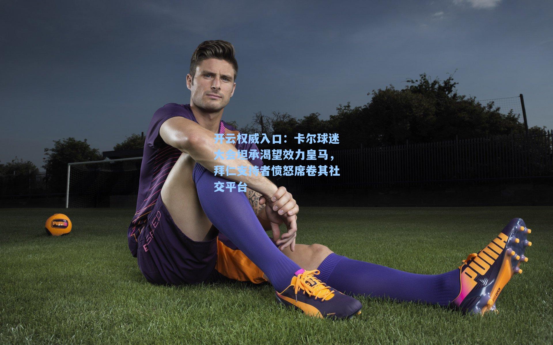 卡尔球迷大会坦承渴望效力皇马，拜仁支持者愤怒席卷其社交平台