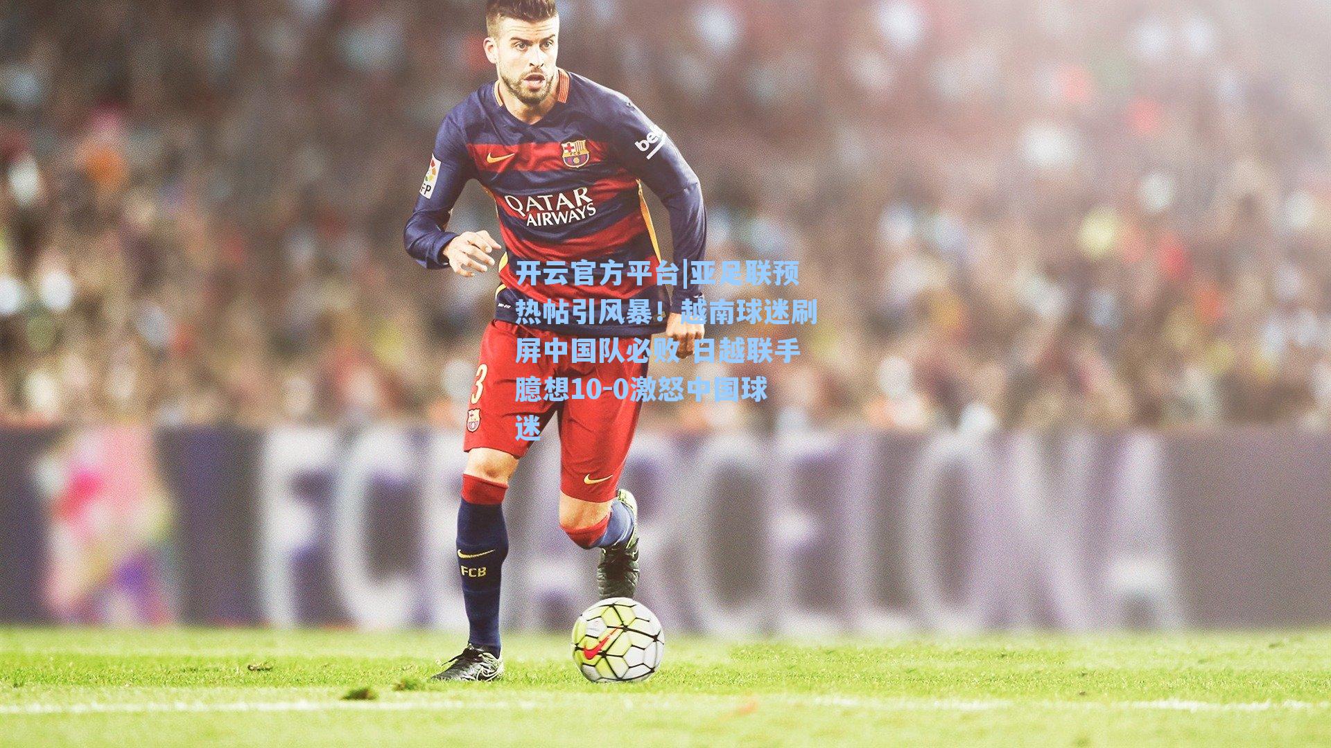 亚足联预热帖引风暴！越南球迷刷屏中国队必败 日越联手臆想10-0激怒中国球迷