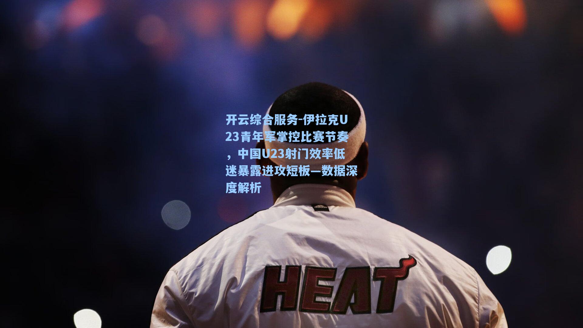 开云综合服务-伊拉克U23青年军掌控比赛节奏，中国U23射门效率低迷暴露进攻短板—数据深度解析